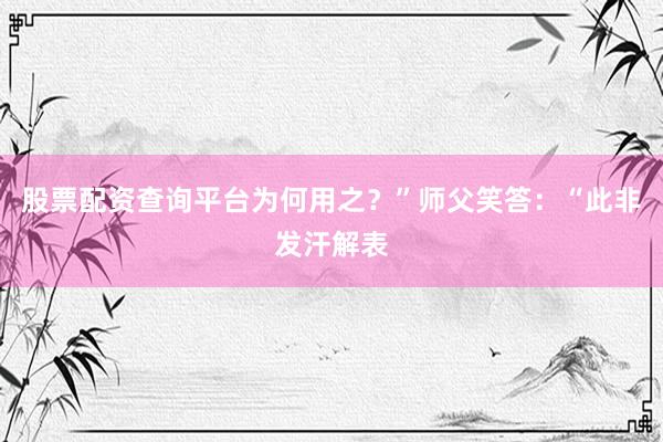 股票配资查询平台为何用之？”师父笑答：“此非发汗解表