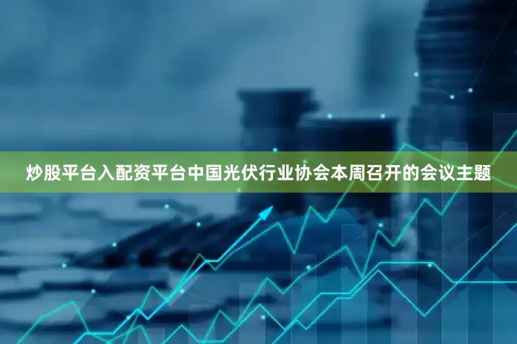 炒股平台入配资平台中国光伏行业协会本周召开的会议主题