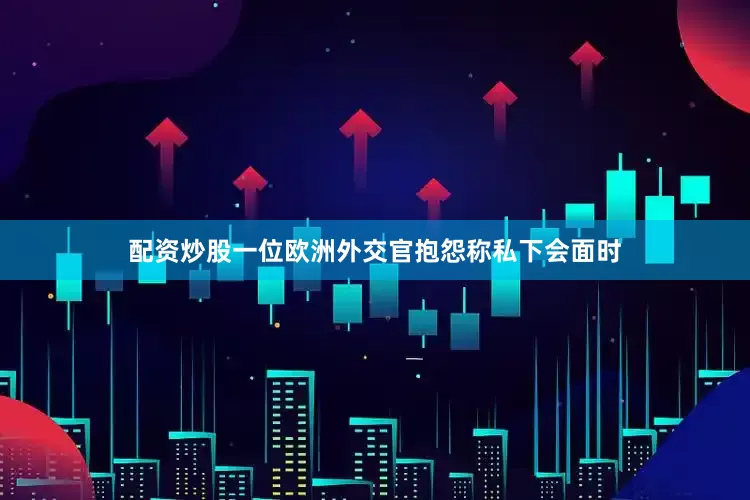 配资炒股一位欧洲外交官抱怨称私下会面时