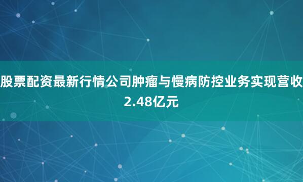 股票配资最新行情公司肿瘤与慢病防控业务实现营收2.48亿元