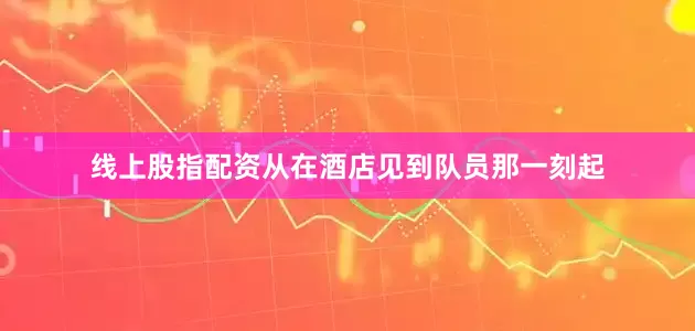 线上股指配资从在酒店见到队员那一刻起