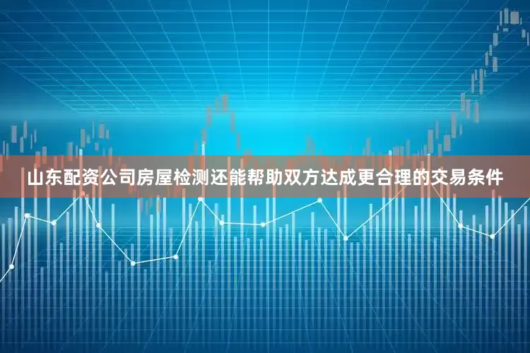 山东配资公司房屋检测还能帮助双方达成更合理的交易条件