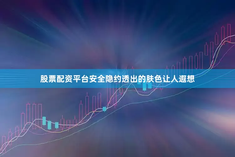 股票配资平台安全隐约透出的肤色让人遐想