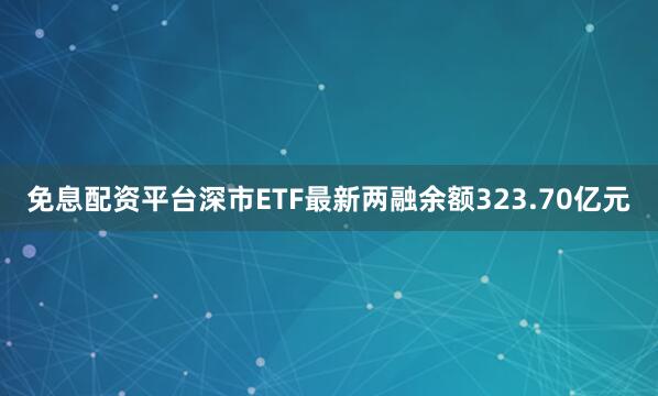 免息配资平台深市ETF最新两融余额323.70亿元