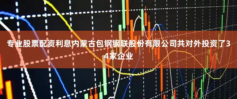 专业股票配资利息内蒙古包钢钢联股份有限公司共对外投资了34家企业