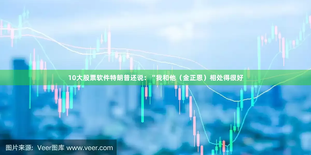 10大股票软件特朗普还说：“我和他（金正恩）相处得很好